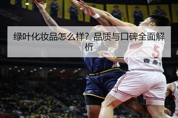 绿叶化妆品怎么样?品质与口碑全面解析