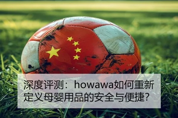 深度评测：howawa如何重新定义母婴用品的安全与便捷？