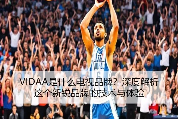 VIDAA是什么电视品牌？深度解析这个新锐品牌的技术与体验