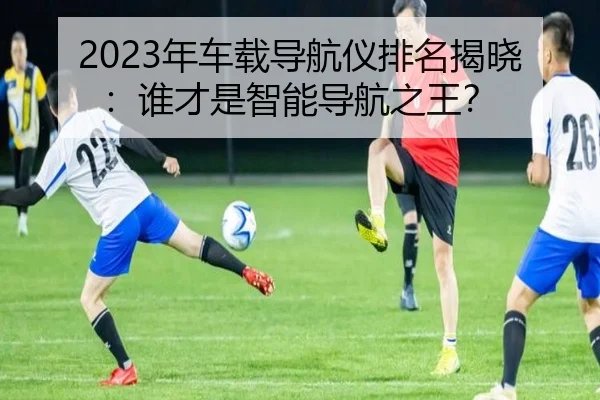 2023年车载导航仪排名揭晓：谁才是智能导航之王？